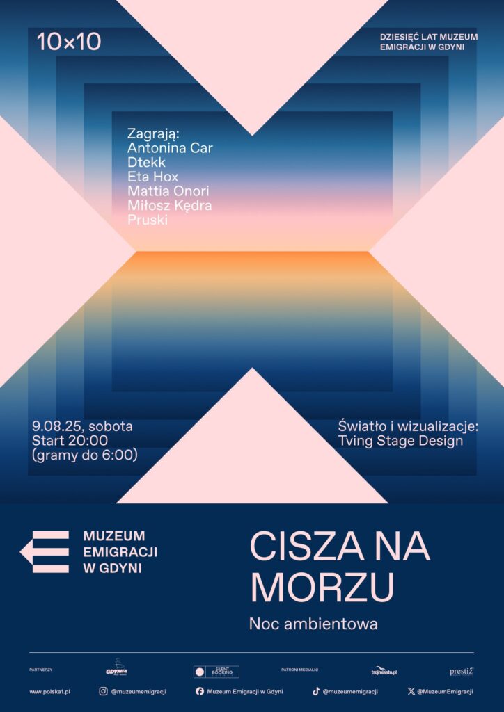 Plakat w orientacji pionowej, utrzymany w estetyce nowoczesnej i ambientowej. Tło tworzy gradientowy pejzaż – od głębokiego granatu przez odcienie błękitu i różu aż po ciepły, pomarańczowy horyzont, przypominający zachód słońca nad morzem. W centrum kompozycji – charakterystyczny motyw dużego „X” zbudowanego z czterech trójkątów w jasnoróżowym kolorze, wpisanych w geometryczny, przestrzenny układ. W górnej części plakatu, po lewej stronie, napis: „10×10”, po prawej – „DZIESIĘĆ LAT MUZEUM EMIGRACJI W GDYNI”. Poniżej, na tle gradientu – lista artystów biorących udział w wydarzeniu (białą i różową czcionką): Antonina Car, Dtekk, Eta Hox, Mattia Onori, Miłosz Kędra, Pruski. W lewym dolnym rogu na gradientowym tle podano datę i czas wydarzenia: „9.08.25, sobota / Start 20:00 / (gramy do 6:00)”, a w prawym – informację o oprawie wizualnej: „Światło i wizualizacje: Tving Stage Design”. Dolna część plakatu wypełniona jest jednolitym granatowym blokiem z logo Muzeum Emigracji w Gdyni (biała strzałka z trzema pasami) i nazwą instytucji, a obok dużym, jasnoróżowym fontem tytuł wydarzenia: „CISZA NA MORZU” oraz podtytuł: „Noc ambientowa”. Na samym dole znajdują się logotypy partnerów i patronów medialnych (w tym m.in. Silent Booking, Trojmiasto.pl, Prestiż), a także ikony social mediów i adresy kontaktowe muzeum. Całość spójna, klimatyczna, budująca atmosferę spokojnego, artystycznego wydarzenia muzycznego związanego z obchodami 10-lecia Muzeum Emigracji.
