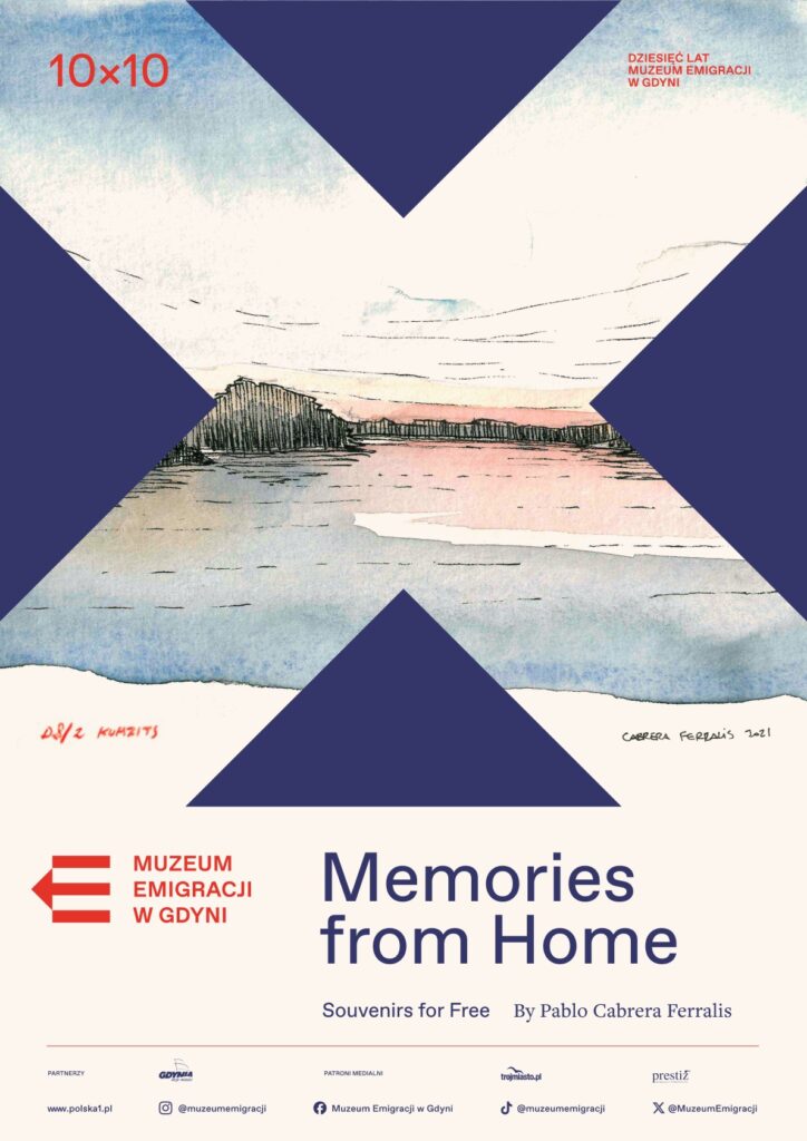 Plakat promujący wydarzenie „Memories from Home” organizowane przez Muzeum Emigracji w Gdyni z okazji dziesięciolecia instytucji. Na środku znajduje się ilustracja krajobrazu nadmorskiego autorstwa Pablo Cabrera Ferralisa, z pastelowymi barwami wody i nieba oraz czarnymi liniami zarysowującymi linię brzegową. Grafika jest otoczona granatowymi kształtami w formie litery „X”. W lewym górnym rogu widnieje czerwony napis „10×10”, a w prawym „DZIESIĘĆ LAT MUZEUM EMIGRACJI W GDYNI”. Na dole znajduje się logo muzeum, tytuł wydarzenia „Memories from Home”, informacja o darmowych pamiątkach („Souvenirs for Free”) oraz nazwisko autora. Pod spodem umieszczono logotypy partnerów i mediów.